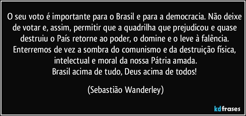 O seu voto é importante para o Brasil e para a democracia. Não deixe de votar e, assim, permitir que a quadrilha que prejudicou e quase destruiu o País retorne ao poder, o domine e o leve à falência. 
Enterremos de vez a sombra do comunismo e da destruição física, intelectual e moral da nossa Pátria amada.
Brasil acima de tudo, Deus acima de todos! (Sebastião Wanderley)