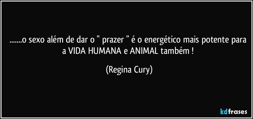 ...o sexo  além de dar o " prazer " é  o energético mais potente para a VIDA HUMANA e  ANIMAL também ! (Regina Cury)