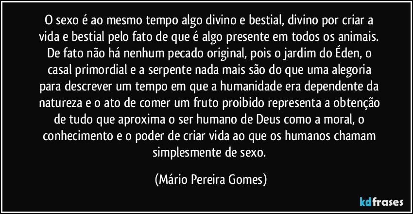 O sexo é ao mesmo tempo algo divino e bestial, divino por criar a vida e bestial pelo fato de que é algo presente em todos os animais. De fato não há nenhum pecado original, pois o jardim do Éden, o casal primordial e a serpente nada mais são do que uma alegoria para descrever um tempo em que a humanidade era dependente da natureza e o ato de comer um fruto proibido representa a obtenção de tudo que aproxima o ser humano de Deus como a moral, o conhecimento e o poder de criar vida ao que os humanos chamam simplesmente de sexo. (Mário Pereira Gomes)