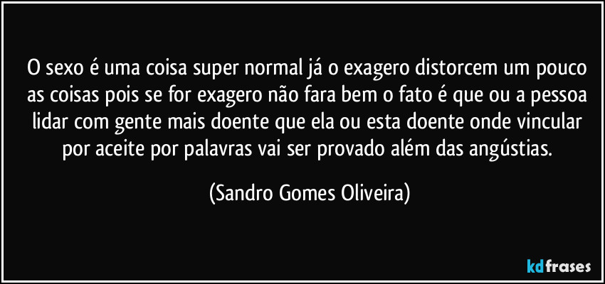 O sexo é uma coisa super normal já o exagero distorcem um pouco as coisas pois se for exagero não fara bem o fato é que ou a pessoa lidar com gente mais doente que ela ou esta doente onde vincular por aceite por palavras vai ser provado além das angústias. (Sandro Gomes Oliveira)