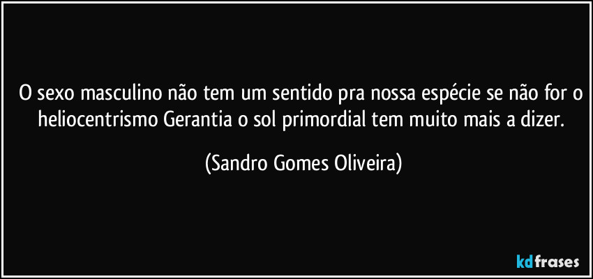 O sexo masculino não tem um sentido pra nossa espécie se não for o heliocentrismo Gerantia o sol primordial tem muito mais a dizer. (Sandro Gomes Oliveira)