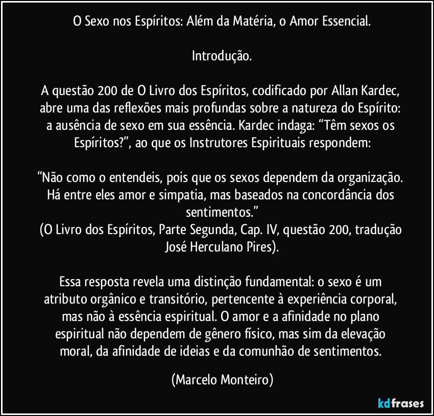 O Sexo nos Espíritos: Além da Matéria, o Amor Essencial.
Introdução.
A questão 200 de O Livro dos Espíritos, codificado por Allan Kardec, abre uma das reflexões mais profundas sobre a natureza do Espírito: a ausência de sexo em sua essência. Kardec indaga: “Têm sexos os Espíritos?”, ao que os Instrutores Espirituais respondem:
“Não como o entendeis, pois que os sexos dependem da organização. Há entre eles amor e simpatia, mas baseados na concordância dos sentimentos.”
(O Livro dos Espíritos, Parte Segunda, Cap. IV, questão 200, tradução José Herculano Pires).
Essa resposta revela uma distinção fundamental: o sexo é um atributo orgânico e transitório, pertencente à experiência corporal, mas não à essência espiritual. O amor e a afinidade no plano espiritual não dependem de gênero físico, mas sim da elevação moral, da afinidade de ideias e da comunhão de sentimentos. (Marcelo Monteiro)