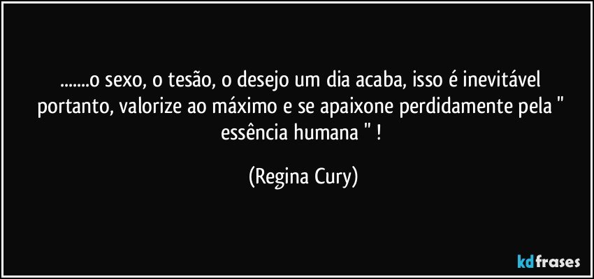 ...o sexo, o tesão, o desejo um dia acaba,  isso é inevitável portanto,  valorize ao máximo  e se apaixone  perdidamente pela " essência humana " ! (Regina Cury)