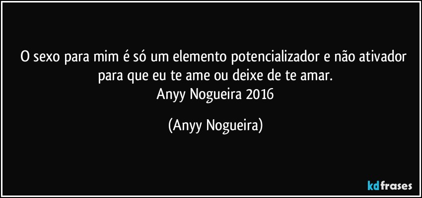 O sexo para mim é só um elemento potencializador e não ativador para que eu te ame ou deixe de te amar.
―Anyy Nogueira 2016 (Anyy Nogueira)