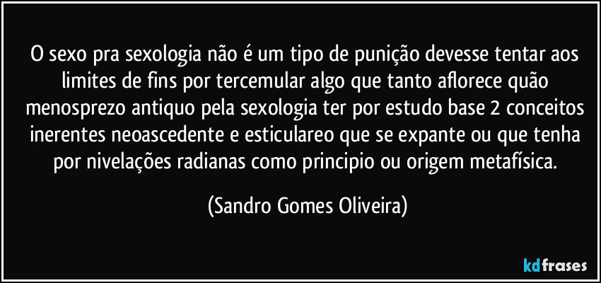 O sexo pra sexologia não é um tipo de punição devesse tentar aos limites de fins por tercemular algo que tanto aflorece quão menosprezo antiquo pela sexologia ter por estudo base 2 conceitos inerentes neoascedente e esticulareo que se expante ou que tenha por nivelações radianas como principio ou origem metafísica. (Sandro Gomes Oliveira)