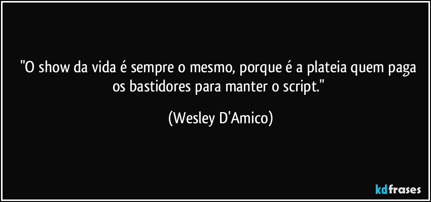 "O show da vida é sempre o mesmo, porque é a plateia quem paga os bastidores para manter o script." (Wesley D'Amico)