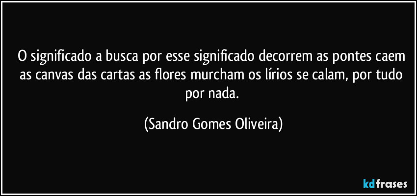 O significado a busca por esse significado decorrem as pontes caem as canvas das cartas as flores murcham os lírios se calam, por tudo por nada. (Sandro Gomes Oliveira)