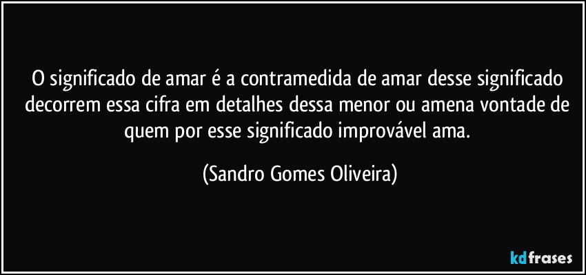 O significado de amar é a contramedida de amar desse significado decorrem essa cifra em detalhes dessa menor ou amena vontade de quem por esse significado improvável ama. (Sandro Gomes Oliveira)