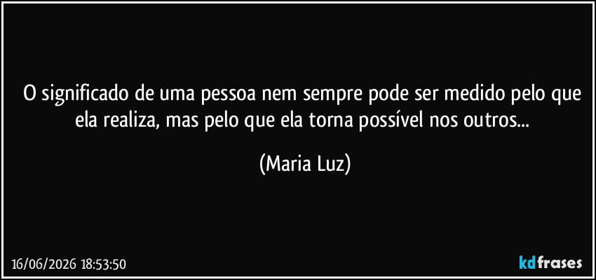 O significado de uma pessoa nem sempre pode ser medido pelo que ela realiza, mas pelo que ela torna possível nos outros... (Maria Luz)