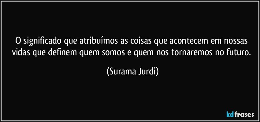 O significado que atribuímos as coisas que acontecem em nossas vidas que definem quem somos e quem nos tornaremos no futuro. (Surama Jurdi)