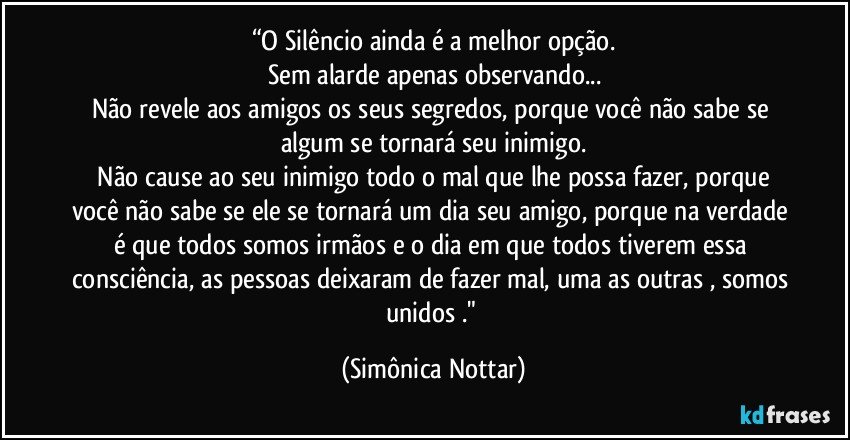 “O Silêncio ainda é a melhor opção.
Sem alarde apenas observando...
Não revele aos amigos os seus segredos, porque você não sabe se algum se tornará seu inimigo.
 Não cause ao seu inimigo todo o mal que lhe possa fazer, porque você não sabe se ele se tornará um dia seu amigo, porque na verdade é que todos somos irmãos e o dia em que todos tiverem essa consciência, as pessoas deixaram de fazer mal, uma as outras , somos unidos ." (Simônica Nottar)