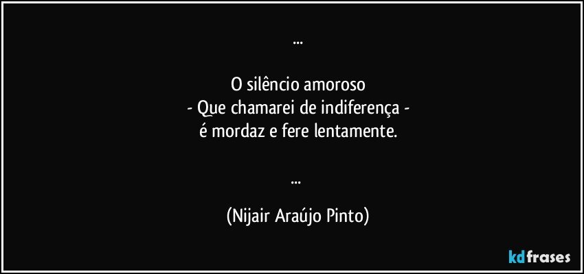 ...

O silêncio amoroso
- Que chamarei de indiferença -
é mordaz e fere lentamente.

... (Nijair Araújo Pinto)