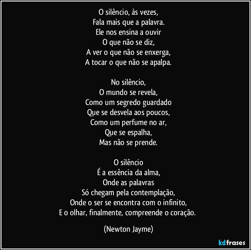 O silêncio, às vezes,
Fala mais que a palavra.
Ele nos ensina a ouvir
O que não se diz,
A ver o que não se enxerga,
A tocar o que não se apalpa.

No silêncio,
O mundo se revela,
Como um segredo guardado
Que se desvela aos poucos,
Como um perfume no ar,
Que se espalha,
Mas não se prende.

O silêncio
É a essência da alma,
Onde as palavras
Só chegam pela contemplação,
Onde o ser se encontra com o infinito,
E o olhar, finalmente, compreende o coração. (Newton Jayme)