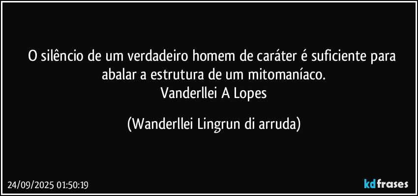 O silêncio de um verdadeiro homem de caráter é suficiente para abalar a estrutura de um mitomaníaco.
 Vanderllei A Lopes (Wanderllei Lingrun di arruda)