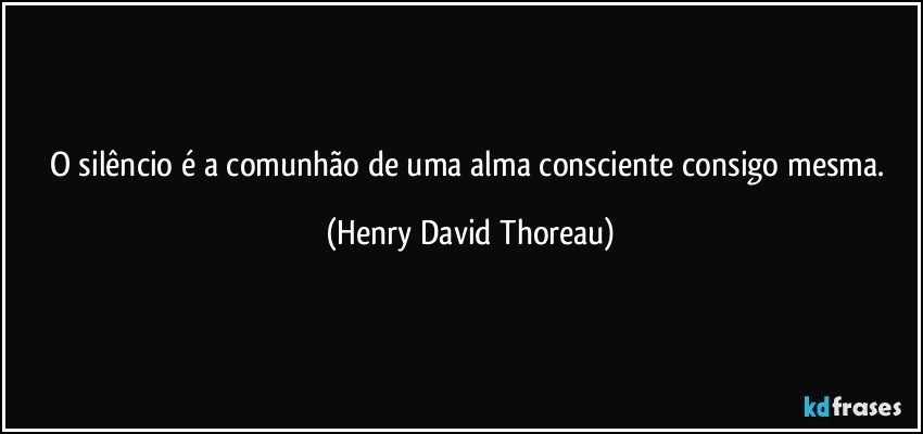 O silêncio é a comunhão de uma alma consciente consigo mesma. (Henry David Thoreau)