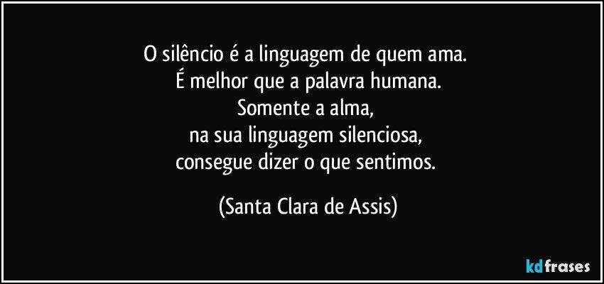 O silêncio é a linguagem de quem ama. 
É melhor que a palavra humana.
Somente a alma, 
na sua linguagem silenciosa, 
consegue dizer o que sentimos. (Santa Clara de Assis)