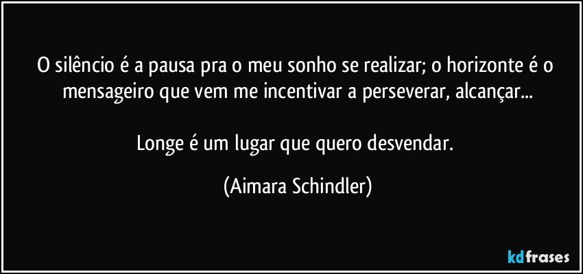 O silêncio é a pausa pra o meu sonho se realizar; o horizonte é o mensageiro que vem me incentivar a perseverar, alcançar...

Longe é um lugar que quero desvendar. (Aimara Schindler)