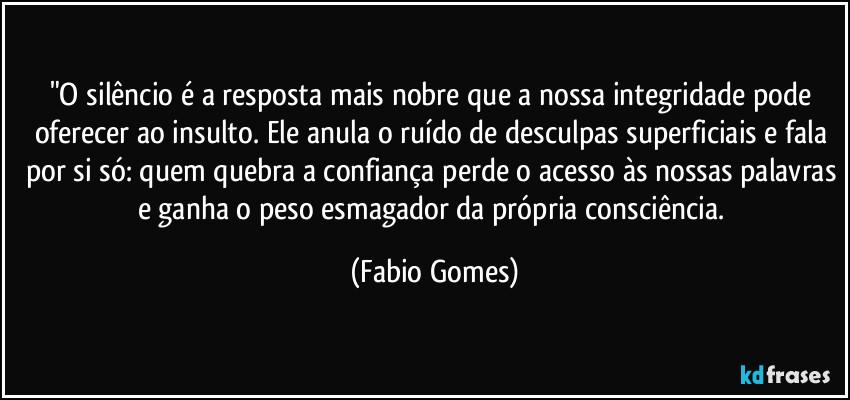 "O silêncio é a resposta mais nobre que a nossa integridade pode oferecer ao insulto. Ele anula o ruído de desculpas superficiais e fala por si só: quem quebra a confiança perde o acesso às nossas palavras e ganha o peso esmagador da própria consciência. (Fabio Gomes)