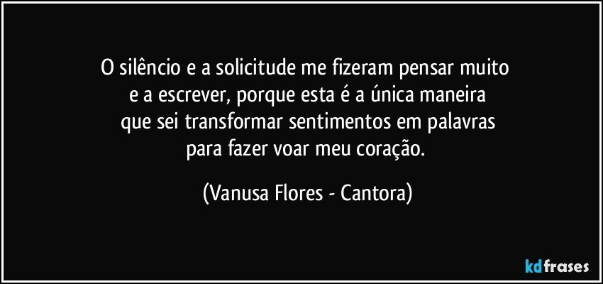 O silêncio e a solicitude me fizeram pensar muito 
e a escrever, porque esta é a única maneira
que sei transformar sentimentos em palavras
para fazer voar meu coração. (Vanusa Flores - Cantora)