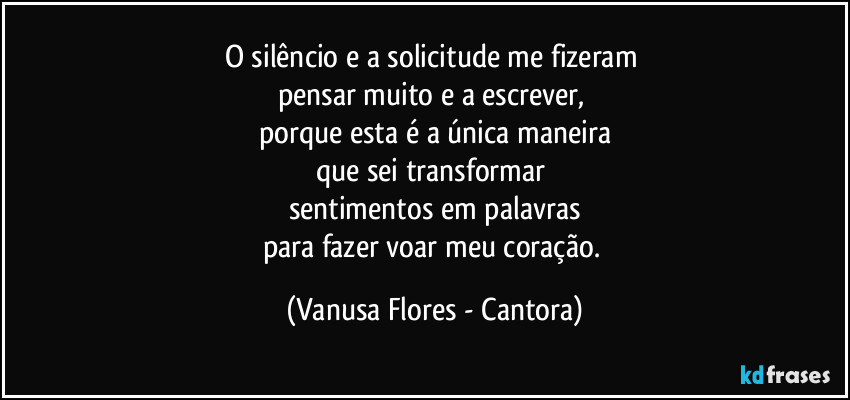 O silêncio e a solicitude me fizeram 
pensar muito e a escrever, 
porque esta é a única maneira
que sei transformar 
sentimentos em palavras
para fazer voar meu coração. (Vanusa Flores - Cantora)