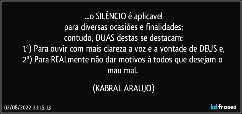 ...o SILÊNCIO é aplicavel
para diversas ocasiões e finalidades;
contudo, DUAS destas se destacam:
1ª) Para ouvir com mais clareza a voz e a vontade de DEUS e,
2ª) Para REALmente não dar motivos à todos que desejam o mau/mal. (KABRAL ARAUJO)