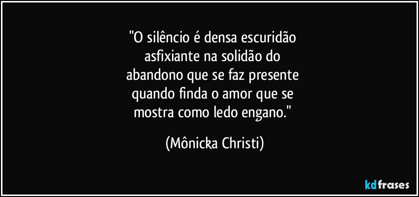 "O silêncio é densa escuridão 
asfixiante na solidão do 
abandono que se faz presente 
quando finda o amor que se 
mostra como ledo engano." (Mônicka Christi)