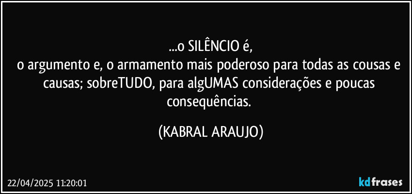 ...o SILÊNCIO é,
o argumento e, o armamento mais poderoso para todas as cousas e causas; sobreTUDO, para algUMAS considerações e poucas consequências. (KABRAL ARAUJO)