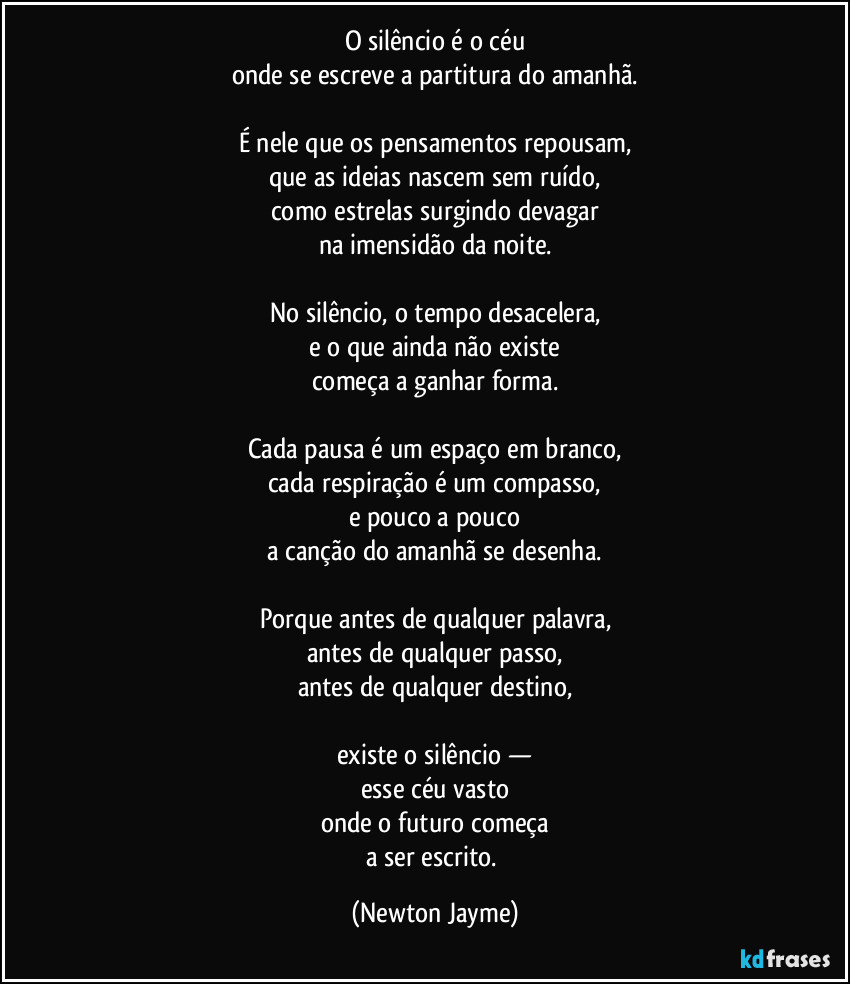 O silêncio é o céu
onde se escreve a partitura do amanhã.

É nele que os pensamentos repousam,
que as ideias nascem sem ruído,
como estrelas surgindo devagar
na imensidão da noite.

No silêncio, o tempo desacelera,
e o que ainda não existe
começa a ganhar forma.

Cada pausa é um espaço em branco,
cada respiração é um compasso,
e pouco a pouco
a canção do amanhã se desenha.

Porque antes de qualquer palavra,
antes de qualquer passo,
antes de qualquer destino,

existe o silêncio —
esse céu vasto
onde o futuro começa
a ser escrito. (Newton Jayme)