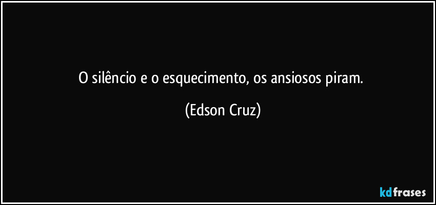 O silêncio e o esquecimento, os ansiosos piram. (Edson Cruz)