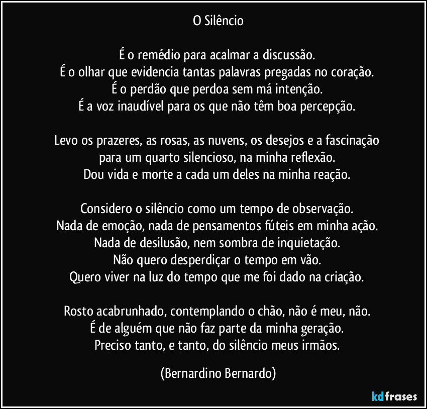 O Silêncio

É o remédio para acalmar a discussão.  
É o olhar que evidencia tantas palavras pregadas no coração.  
É o perdão que perdoa sem má intenção.  
É a voz inaudível para os que não têm boa percepção.  

Levo os prazeres, as rosas, as nuvens, os desejos e a fascinação  
para um quarto silencioso, na minha reflexão.  
Dou vida e morte a cada um deles na minha reação.  

Considero o silêncio como um tempo de observação.  
Nada de emoção, nada de pensamentos fúteis em minha ação.  
Nada de desilusão, nem sombra de inquietação.  
Não quero desperdiçar o tempo em vão.  
Quero viver na luz do tempo que me foi dado na criação.  

Rosto acabrunhado, contemplando o chão, não é meu, não.  
É de alguém que não faz parte da minha geração.  
Preciso tanto, e tanto, do silêncio meus irmãos. (Bernardino Bernardo)
