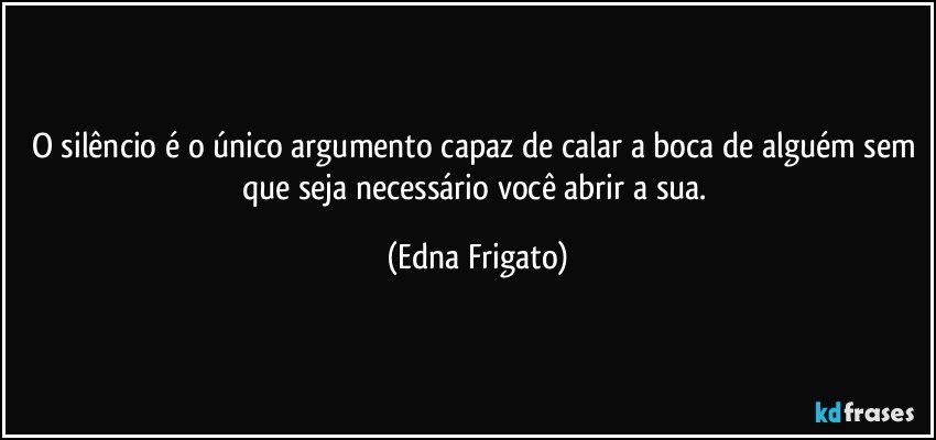 O silêncio é o único argumento capaz de calar a boca de alguém sem que seja necessário você abrir a sua. (Edna Frigato)