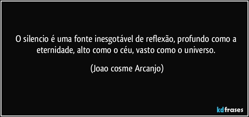 O silencio é uma fonte inesgotável de reflexão, profundo como a eternidade, alto como o céu, vasto como o universo. (Joao cosme Arcanjo)