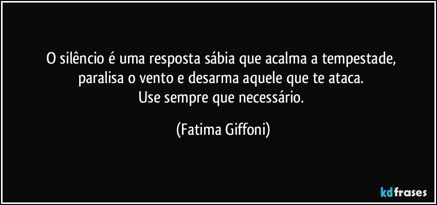 O silêncio é uma resposta sábia que acalma a tempestade, 
paralisa o vento e desarma  aquele que te ataca. 
Use sempre que necessário. (Fatima Giffoni)