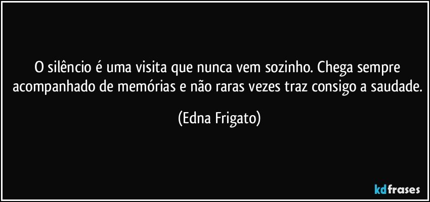 O silêncio é uma visita que nunca vem sozinho. Chega sempre acompanhado de memórias e não raras vezes traz consigo a saudade. (Edna Frigato)