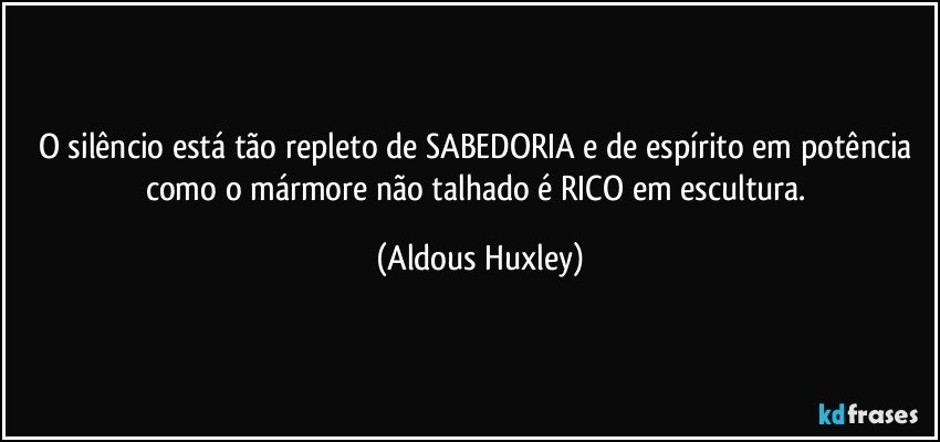 O silêncio está tão repleto de SABEDORIA e de espírito em potência como o mármore não talhado é RICO em escultura. (Aldous Huxley)