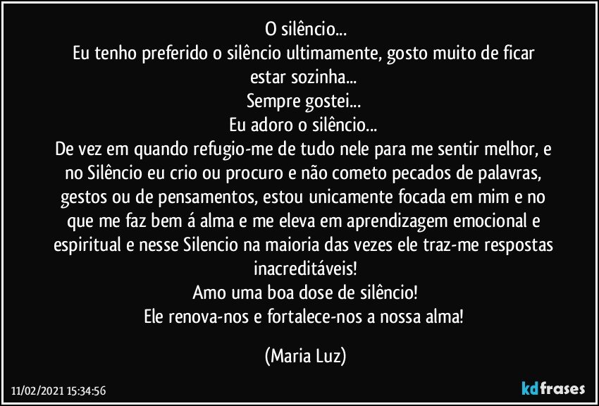 O silêncio...
Eu tenho preferido o silêncio ultimamente, gosto muito de ficar / estar sozinha... 
Sempre gostei... 
Eu adoro o silêncio... 
De vez em quando refugio-me de tudo nele para me sentir melhor, e no Silêncio eu crio ou procuro e não cometo pecados de palavras, gestos ou de pensamentos, estou unicamente focada em mim e no que me faz bem á alma e me eleva em aprendizagem emocional e espiritual e nesse Silencio na maioria das vezes ele traz-me respostas inacreditáveis!
Amo uma boa dose de silêncio!
Ele renova-nos e fortalece-nos a nossa alma! (Maria Luz)