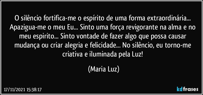 O silêncio fortifica-me o espírito de uma forma extraordinária... Apazigua-me o meu Eu... Sinto uma força revigorante na alma e no meu espirito... Sinto vontade de fazer algo que possa causar mudança ou criar alegria e felicidade... No silêncio, eu torno-me criativa e iluminada pela Luz! (Maria Luz)