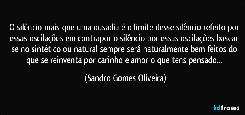 O silêncio mais que uma ousadia é o limite desse silêncio refeito por essas oscilações em contrapor o silêncio por essas oscilações basear se no sintético ou natural sempre será naturalmente bem feitos do que se reinventa por carinho e amor o que tens pensado... (Sandro Gomes Oliveira)