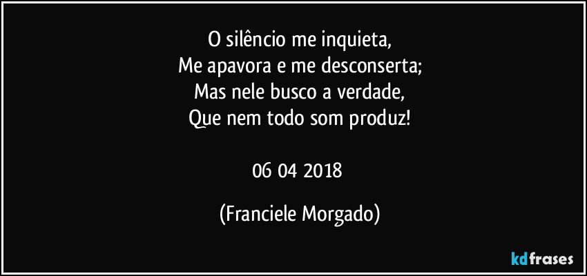O silêncio me inquieta,
Me apavora e me desconserta;
Mas nele busco a verdade,
Que nem todo som produz!

06/04/2018 (Franciele Morgado)