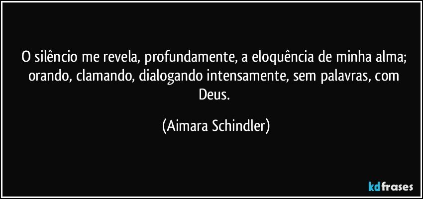 O silêncio me revela, profundamente, a eloquência de minha alma; orando, clamando, dialogando intensamente, sem palavras, com Deus. (Aimara Schindler)