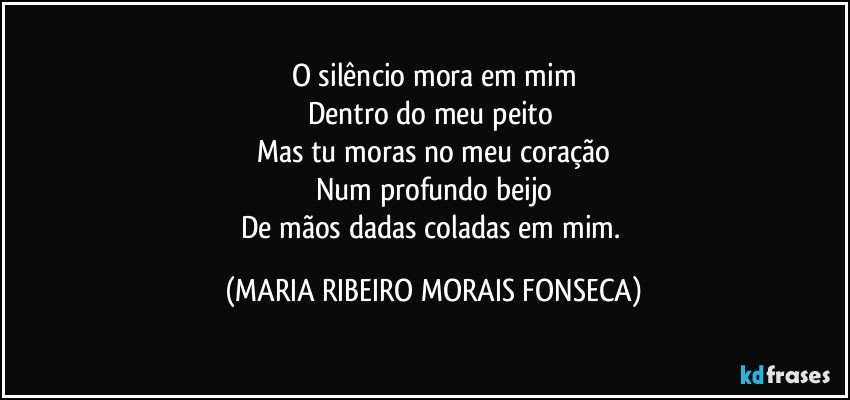 O silêncio mora em mim
Dentro do meu peito 
Mas tu moras no meu coração
Num profundo beijo
De mãos dadas coladas em mim. (MARIA RIBEIRO MORAIS FONSECA)