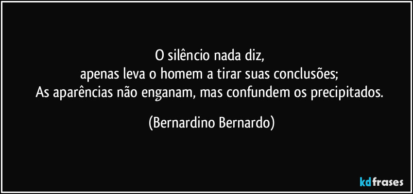O silêncio nada diz, 
apenas leva o homem a tirar suas conclusões; 
As aparências não enganam, mas confundem os precipitados. (Bernardino Bernardo)