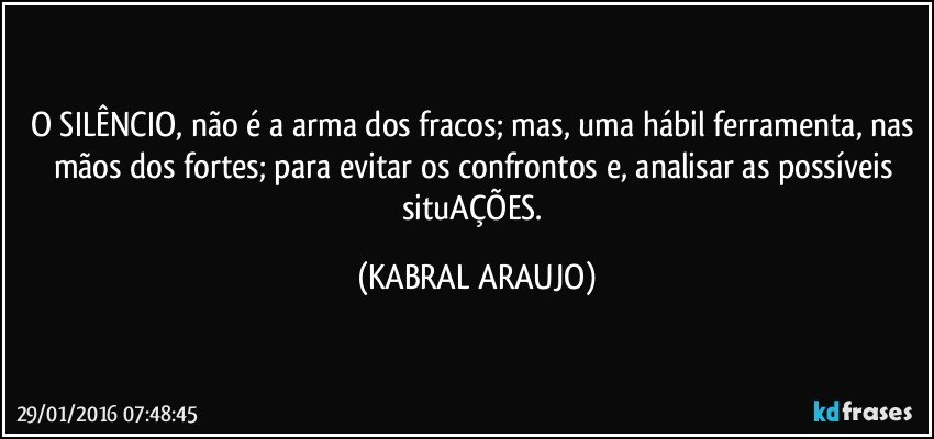 O SILÊNCIO, não é a arma dos fracos; mas, uma hábil ferramenta, nas mãos dos fortes; para evitar os confrontos e, analisar as possíveis situAÇÕES. (KABRAL ARAUJO)