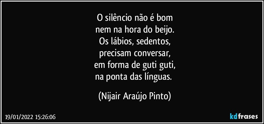 O silêncio não é bom
nem na hora do beijo.
Os lábios, sedentos,
precisam conversar,
em forma de guti guti,
na ponta das línguas. (Nijair Araújo Pinto)