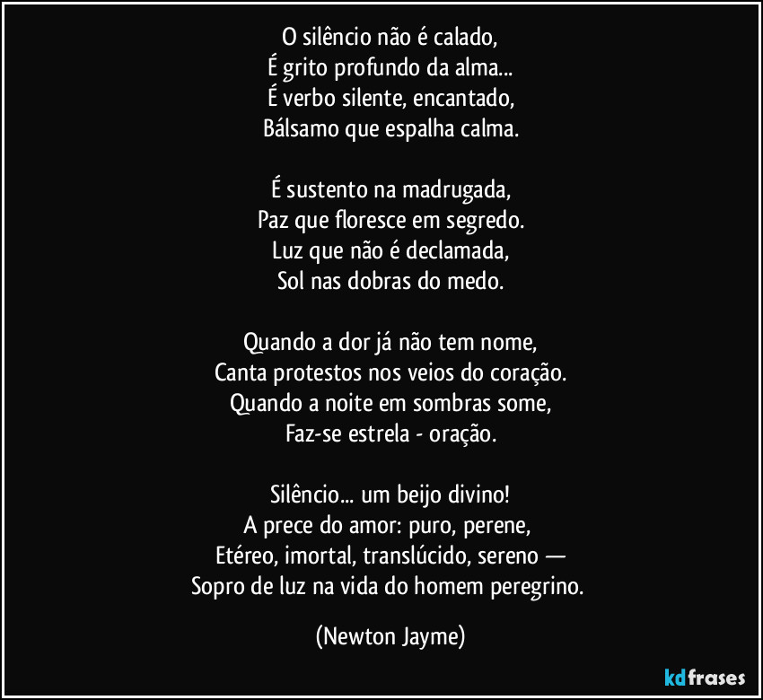 O silêncio não é calado,
É grito profundo da alma...
É verbo silente, encantado,
Bálsamo que espalha calma.

É sustento na madrugada,
Paz que floresce em segredo.
Luz que não é declamada,
Sol nas dobras do medo.

Quando a dor já não tem nome,
Canta protestos nos veios do coração.
Quando a noite em sombras some,
Faz-se estrela - oração.

Silêncio... um beijo divino!
A prece do amor: puro, perene, 
Etéreo, imortal, translúcido, sereno  —
Sopro de luz na vida do homem peregrino. (Newton Jayme)