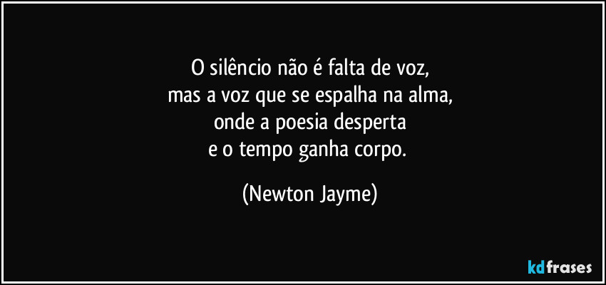 O silêncio não é falta de voz,
mas a voz que se espalha na alma,
onde a poesia desperta
e o tempo ganha corpo. (Newton Jayme)