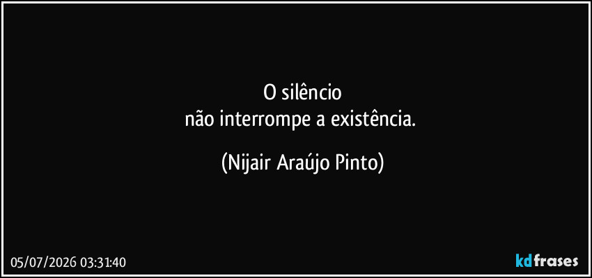 O silêncio
não interrompe a existência. (Nijair Araújo Pinto)