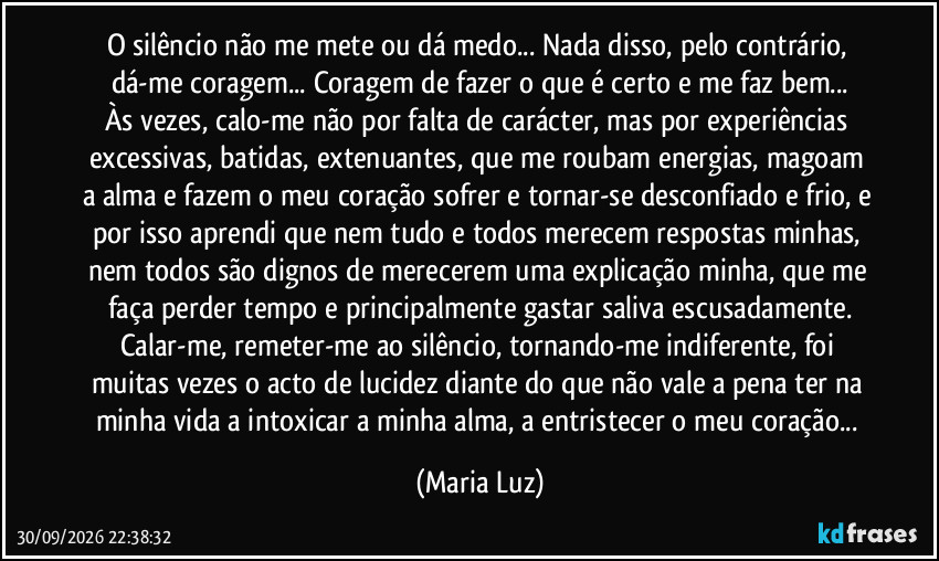 O silêncio não me mete ou dá medo... Nada disso, pelo contrário, dá-me coragem... Coragem de fazer o que é certo e me faz bem...
Às vezes, calo-me não por falta de carácter, mas por experiências excessivas, batidas, extenuantes, que me roubam energias, magoam a alma e fazem o meu coração sofrer e tornar-se desconfiado e frio, e por isso aprendi que nem tudo e todos merecem respostas minhas, nem todos são dignos de merecerem uma explicação minha, que me faça perder tempo e principalmente gastar saliva escusadamente.
Calar-me, remeter-me ao silêncio, tornando-me indiferente, foi muitas vezes o acto de lucidez diante do que não vale a pena ter na minha vida a intoxicar a minha alma, a entristecer o meu coração... (Maria Luz)