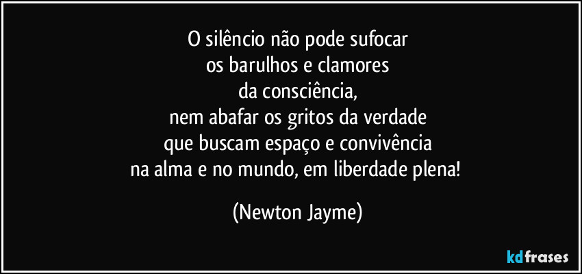 O silêncio não pode sufocar
os barulhos e clamores
da consciência,
nem abafar os gritos da verdade
que buscam espaço e convivência
na alma e no mundo, em liberdade plena! (Newton Jayme)