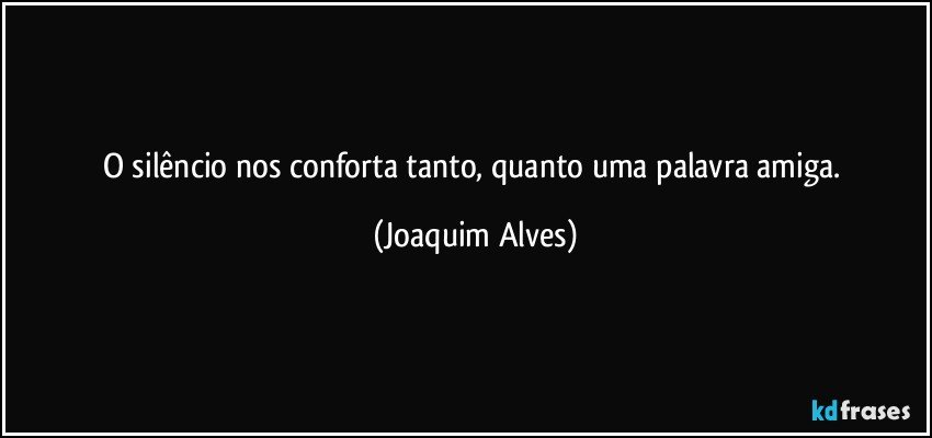 O silêncio nos conforta tanto, quanto uma palavra amiga. (Joaquim Alves)